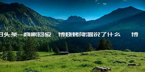 今日头条-商家回应淄博烧烤降温说了什么 淄博烧烤不火了吗